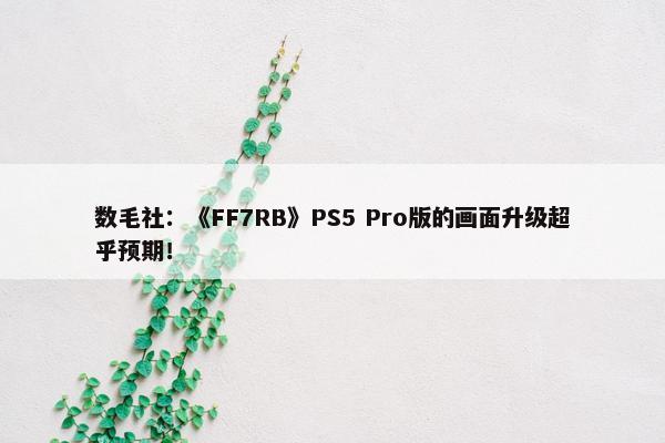 数毛社：《FF7RB》PS5 Pro版的画面升级超乎预期！