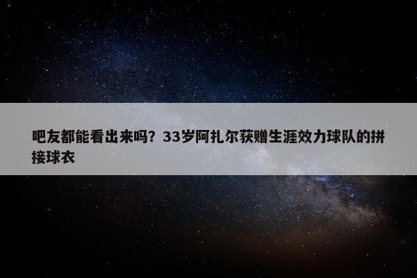 吧友都能看出来吗？33岁阿扎尔获赠生涯效力球队的拼接球衣