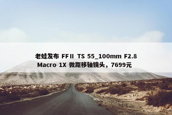 老蛙发布 FFⅡ TS 55_100mm F2.8 Macro 1X 微距移轴镜头，7699元