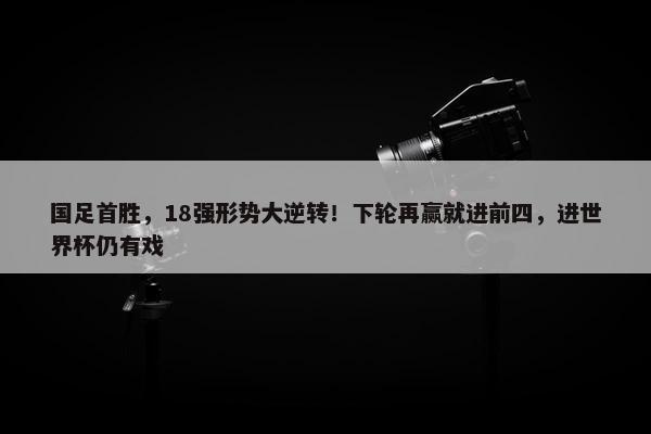 国足首胜，18强形势大逆转！下轮再赢就进前四，进世界杯仍有戏