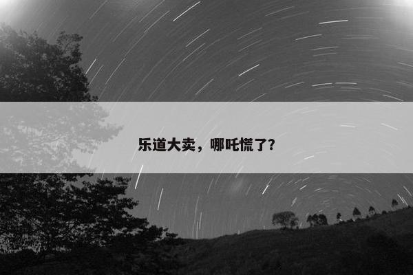 乐道大卖，哪吒慌了？