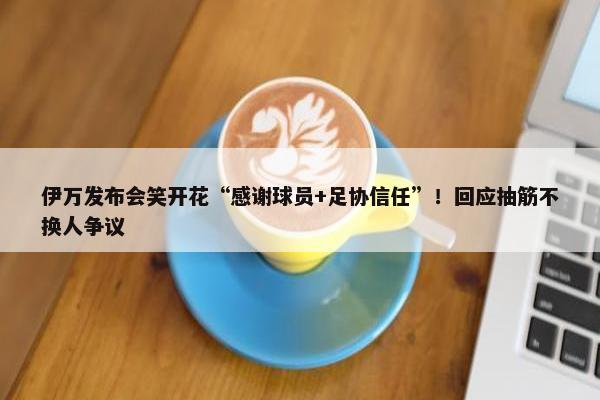 伊万发布会笑开花“感谢球员+足协信任”！回应抽筋不换人争议