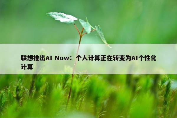 联想推出AI Now：个人计算正在转变为AI个性化计算