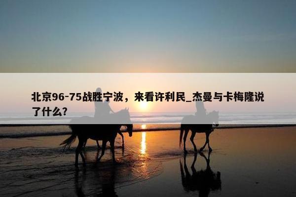 北京96-75战胜宁波，来看许利民_杰曼与卡梅隆说了什么？