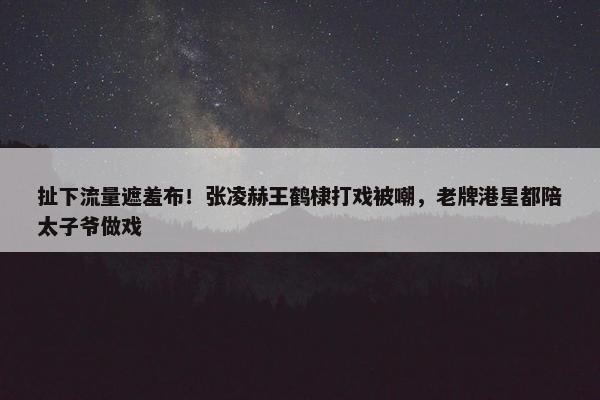 扯下流量遮羞布！张凌赫王鹤棣打戏被嘲，老牌港星都陪太子爷做戏