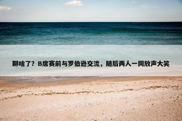 聊啥了？B席赛前与罗伯逊交流，随后两人一同放声大笑