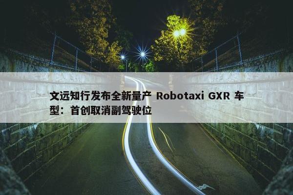 文远知行发布全新量产 Robotaxi GXR 车型：首创取消副驾驶位