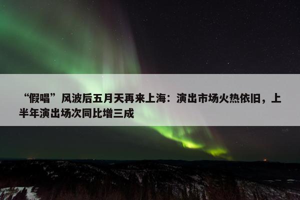 “假唱”风波后五月天再来上海：演出市场火热依旧，上半年演出场次同比增三成