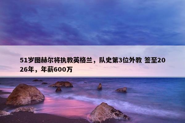 51岁图赫尔将执教英格兰，队史第3位外教 签至2026年，年薪600万