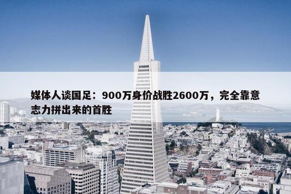 媒体人谈国足：900万身价战胜2600万，完全靠意志力拼出来的首胜