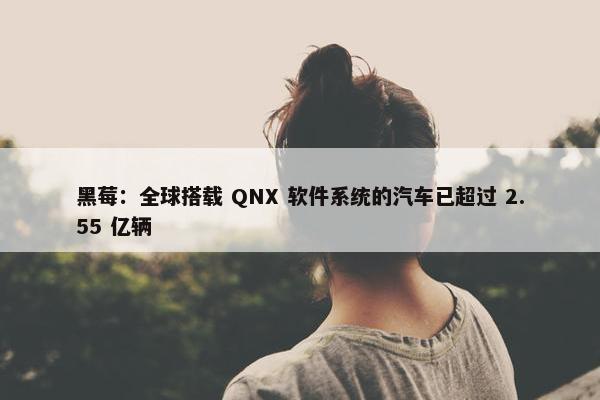 黑莓：全球搭载 QNX 软件系统的汽车已超过 2.55 亿辆