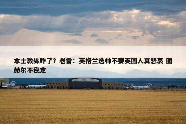 本土教练咋了？老雷：英格兰选帅不要英国人真悲哀 图赫尔不稳定