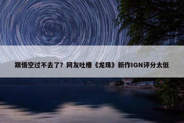 跟悟空过不去了？网友吐槽《龙珠》新作IGN评分太低