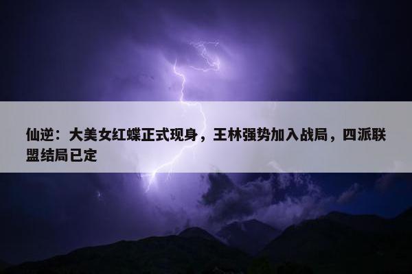 仙逆：大美女红蝶正式现身，王林强势加入战局，四派联盟结局已定