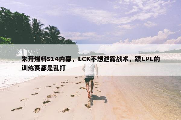 朱开爆料S14内幕，LCK不想泄露战术，跟LPL的训练赛都是乱打