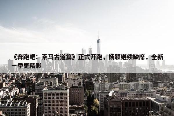 《奔跑吧：茶马古道篇》正式开跑，杨颖继续缺席，全新一季更精彩