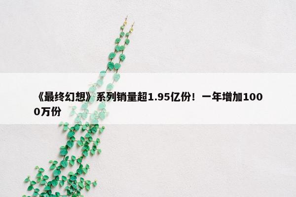 《最终幻想》系列销量超1.95亿份！一年增加1000万份