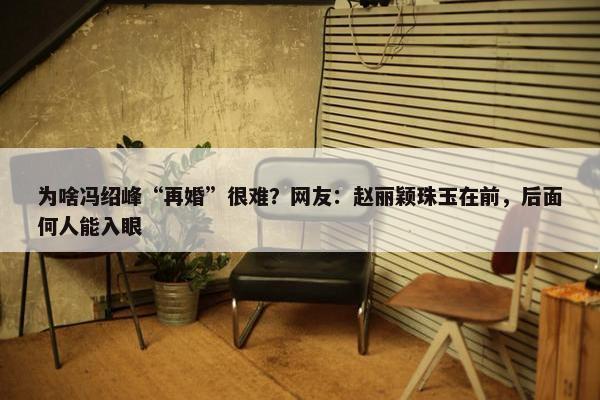 为啥冯绍峰“再婚”很难？网友：赵丽颖珠玉在前，后面何人能入眼