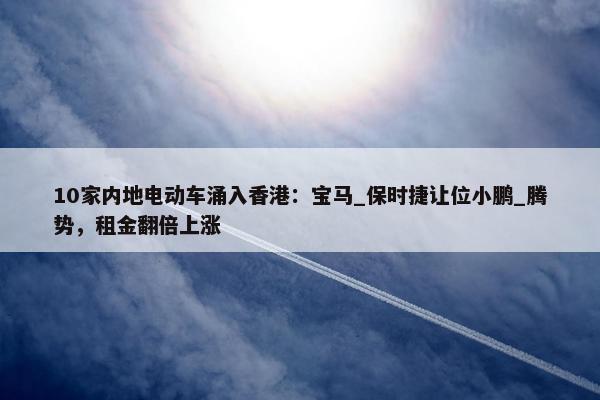 10家内地电动车涌入香港：宝马_保时捷让位小鹏_腾势，租金翻倍上涨