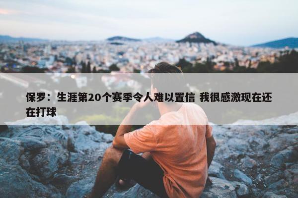 保罗：生涯第20个赛季令人难以置信 我很感激现在还在打球