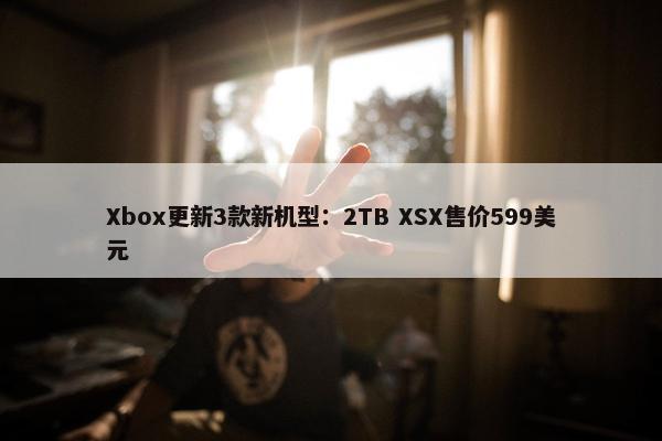 Xbox更新3款新机型：2TB XSX售价599美元