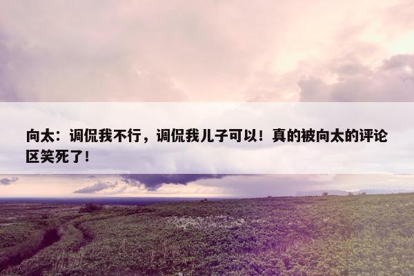 向太：调侃我不行，调侃我儿子可以！真的被向太的评论区笑死了！