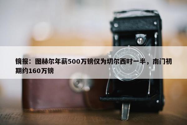 镜报：图赫尔年薪500万镑仅为切尔西时一半，南门初期约160万镑