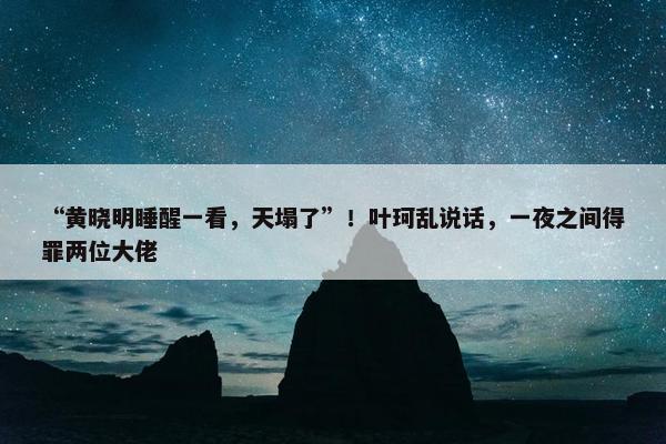 “黄晓明睡醒一看，天塌了”！叶珂乱说话，一夜之间得罪两位大佬