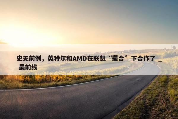 史无前例，英特尔和AMD在联想“撮合”下合作了 _ 最前线