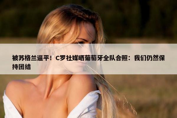 被苏格兰逼平！C罗社媒晒葡萄牙全队合照：我们仍然保持团结