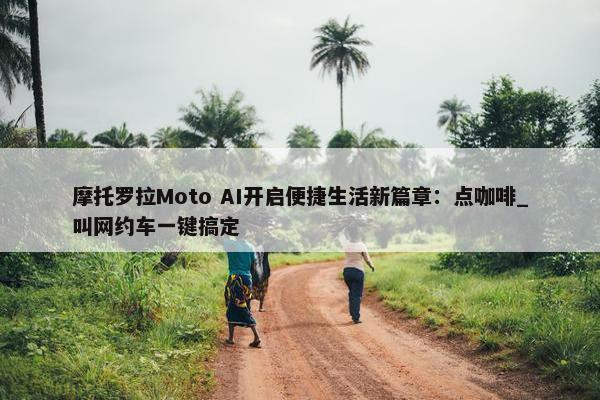 摩托罗拉Moto AI开启便捷生活新篇章：点咖啡_叫网约车一键搞定