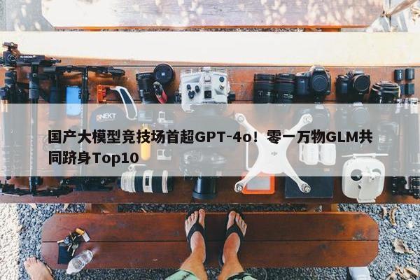 国产大模型竞技场首超GPT-4o！零一万物GLM共同跻身Top10