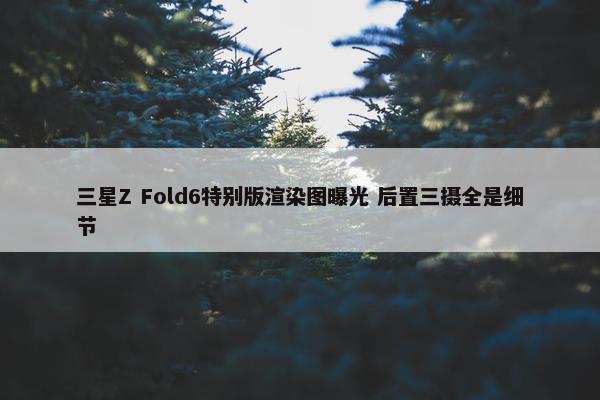 三星Z Fold6特别版渲染图曝光 后置三摄全是细节