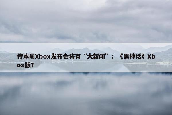 传本周Xbox发布会将有“大新闻”：《黑神话》Xbox版？