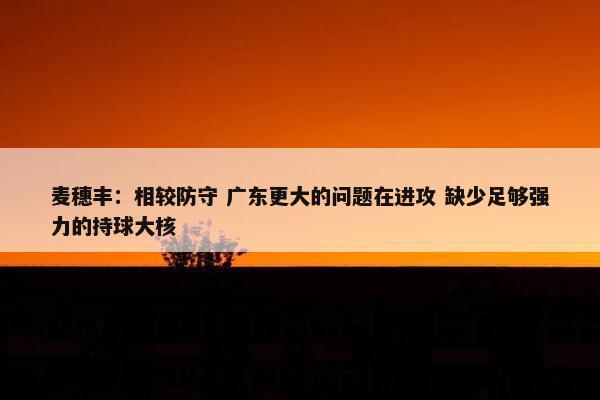 麦穗丰：相较防守 广东更大的问题在进攻 缺少足够强力的持球大核