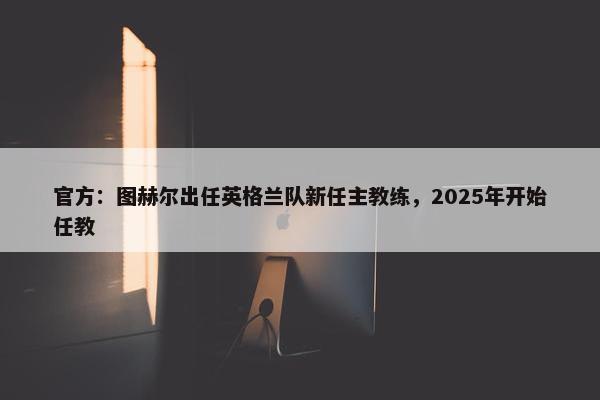 官方：图赫尔出任英格兰队新任主教练，2025年开始任教