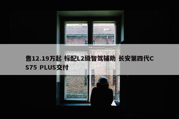 售12.19万起 标配L2级智驾辅助 长安第四代CS75 PLUS交付