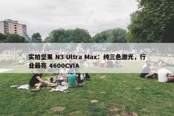 实拍坚果 N3 Ultra Max：纯三色激光，行业最亮 4600CVIA