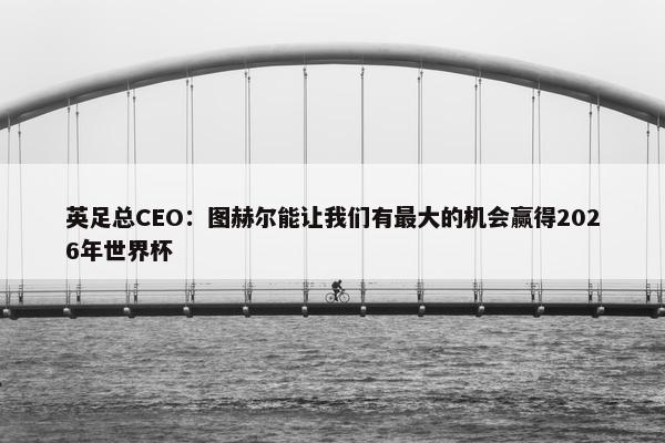 英足总CEO：图赫尔能让我们有最大的机会赢得2026年世界杯