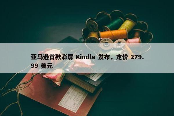 亚马逊首款彩屏 Kindle 发布，定价 279.99 美元