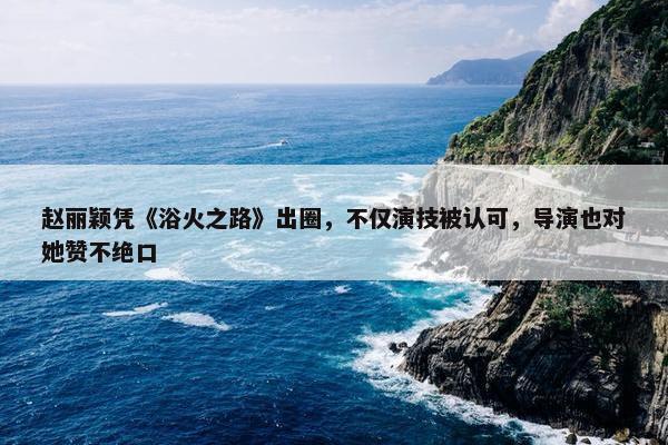 赵丽颖凭《浴火之路》出圈，不仅演技被认可，导演也对她赞不绝口