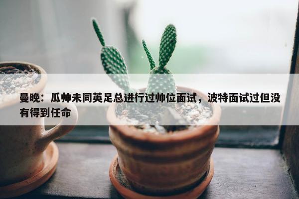 曼晚：瓜帅未同英足总进行过帅位面试，波特面试过但没有得到任命