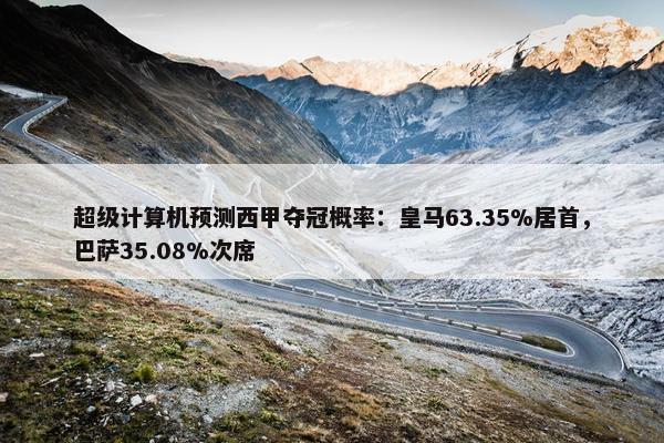 超级计算机预测西甲夺冠概率：皇马63.35%居首，巴萨35.08%次席