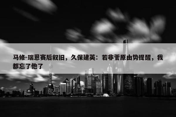 马修-瑞恩赛后叙旧，久保建英：若非菅原由势提醒，我都忘了他了