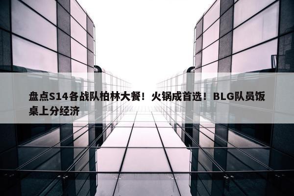 盘点S14各战队柏林大餐！火锅成首选！BLG队员饭桌上分经济