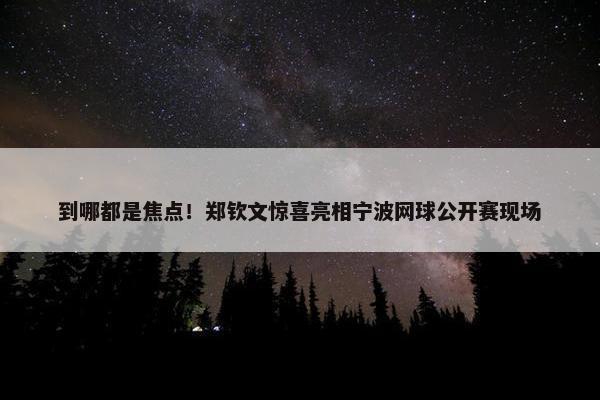 到哪都是焦点！郑钦文惊喜亮相宁波网球公开赛现场