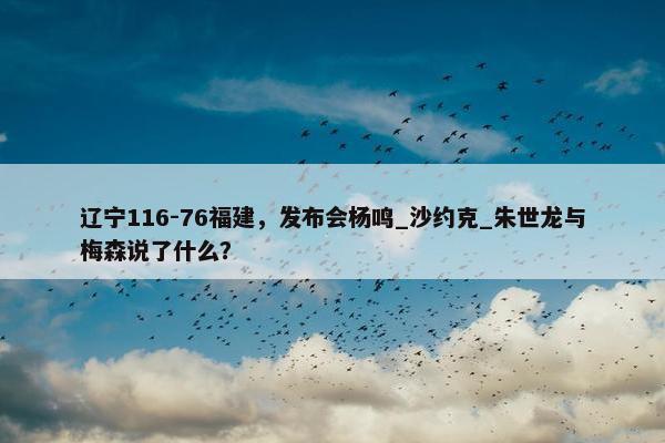 辽宁116-76福建，发布会杨鸣_沙约克_朱世龙与梅森说了什么？