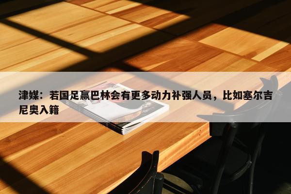 津媒：若国足赢巴林会有更多动力补强人员，比如塞尔吉尼奥入籍