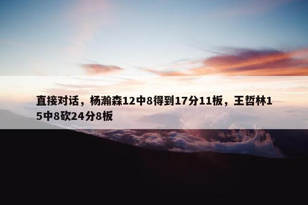 直接对话，杨瀚森12中8得到17分11板，王哲林15中8砍24分8板