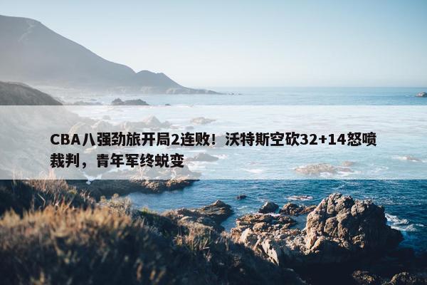 CBA八强劲旅开局2连败！沃特斯空砍32+14怒喷裁判，青年军终蜕变